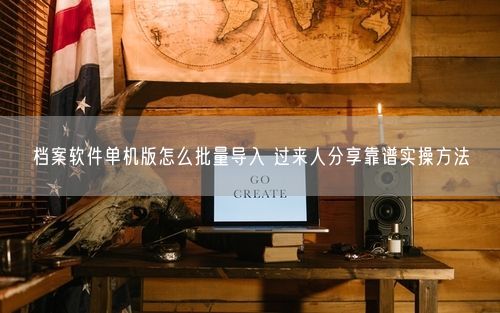 档案软件单机版怎么批量导入 过来人分享靠谱实操方法