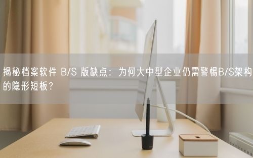 揭秘档案软件 B/S 版缺点：为何大中型企业仍需警惕B/S架构的隐形短板？