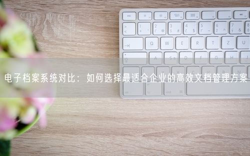 电子档案系统对比:如何选择最适合企业的高效文档管理方案