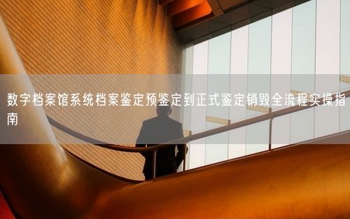 数字档案馆系统档案鉴定预鉴定到正式鉴定销毁全流程实操指南