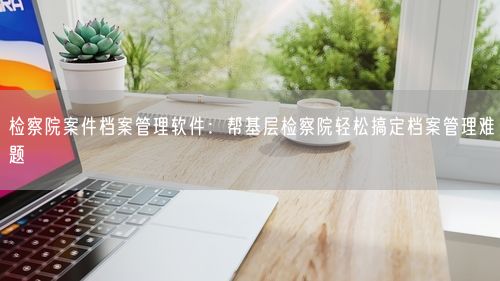 检察院案件档案管理软件:帮基层检察院轻松搞定档案管理难题