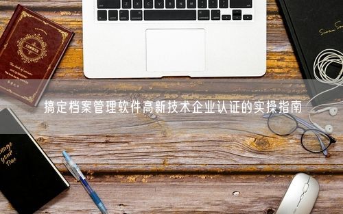 搞定档案管理软件高新技术企业认证的实操指南