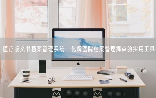 医疗版文书档案管理系统：化解医院档案管理痛点的实用工具
