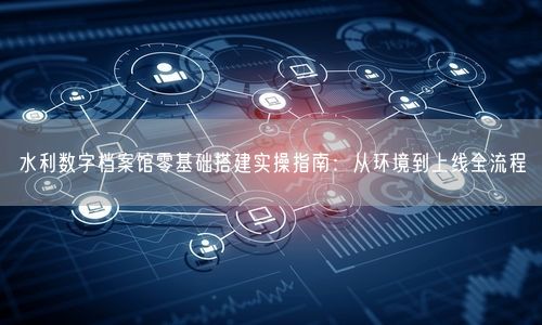 水利数字档案馆零基础搭建实操指南：从环境到上线全流程
