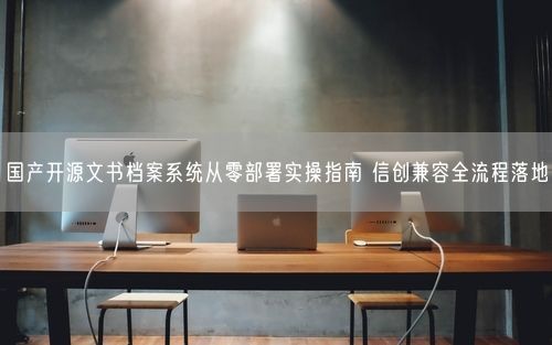 国产开源文书档案系统从零部署实操指南 信创兼容全流程落地