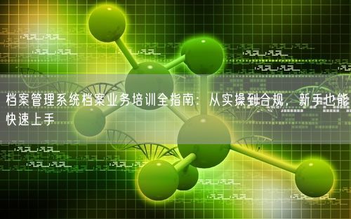 档案管理系统档案业务培训全指南：从实操到合规，新手也能快速上手
