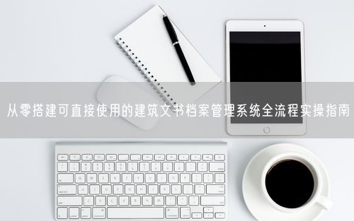 从零搭建可直接使用的建筑文书档案管理系统全流程实操指南