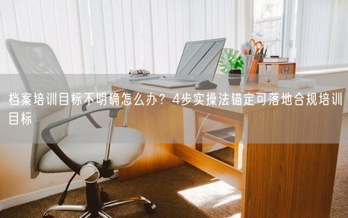 档案培训目标不明确怎么办？4步实操法锚定可落地合规培训目标