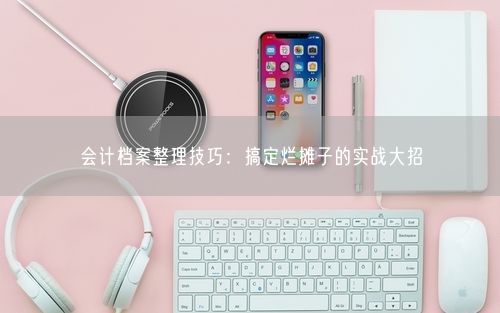 会计档案整理技巧:搞定烂摊子的实战大招