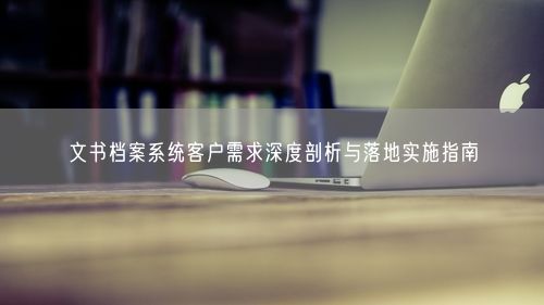 文书档案系统客户需求深度剖析与落地实施指南