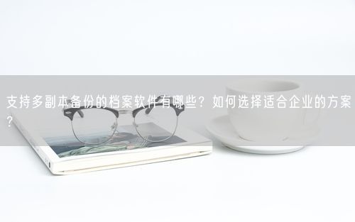 支持多副本备份的档案软件有哪些?如何选择适合企业的方案?