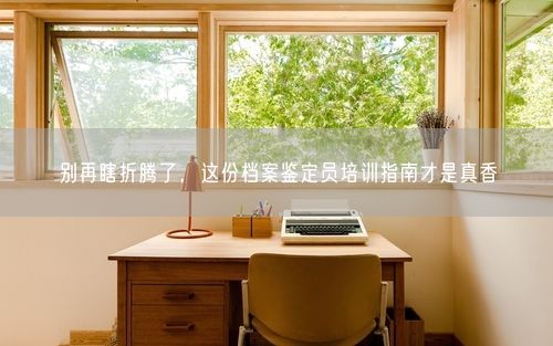 别再瞎折腾了，这份档案鉴定员培训指南才是真香