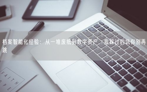 档案智能化经验:从一堆废纸到数字资产,我踩过的坑你别再跳