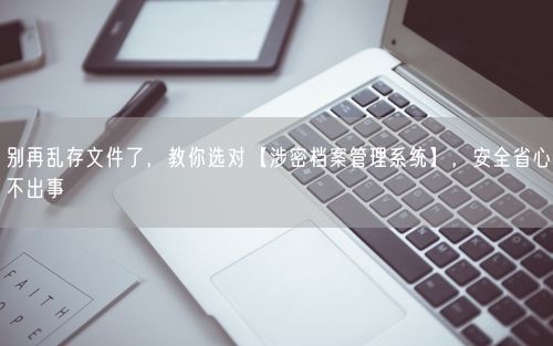 别再乱存文件了，教你选对【涉密档案管理系统】，安全省心不出事
