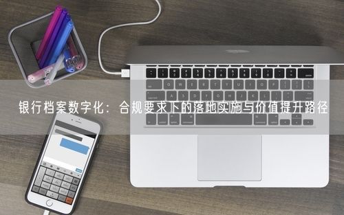 银行档案数字化：合规要求下的落地实施与价值提升路径