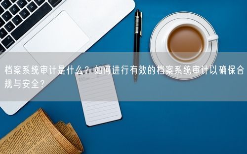 档案系统审计是什么？如何进行有效的档案系统审计以确保合规与安全？
