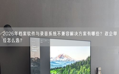 2026年档案软件与录音系统不兼容解决方案有哪些？政企单位怎么选？