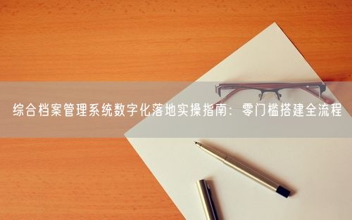 综合档案管理系统数字化落地实操指南：零门槛搭建全流程
