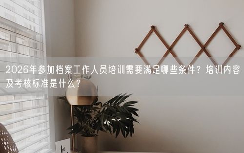 2026年参加档案工作人员培训需要满足哪些条件？培训内容及考核标准是什么？