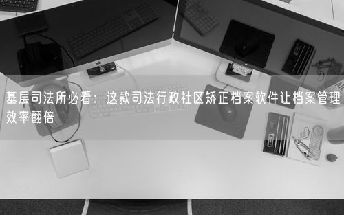 基层司法所必看：这款司法行政社区矫正档案软件让档案管理效率翻倍