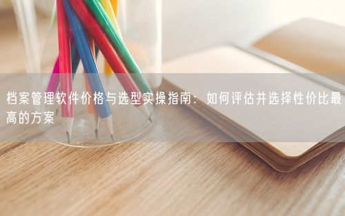 档案管理软件价格与选型实操指南：如何评估并选择性价比最高的方案