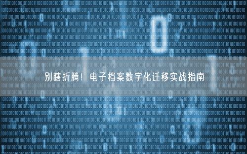 别瞎折腾!电子档案数字化迁移实战指南