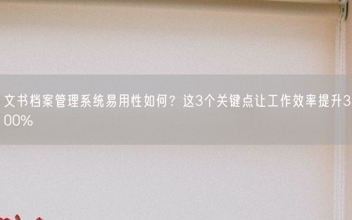 文书档案管理系统易用性如何？这3个关键点让工作效率提升300%
