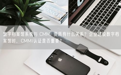 数字档案馆系统与 CMMI 资质有什么关系？企业建设数字档案馆时，CMMI认证是否重要？