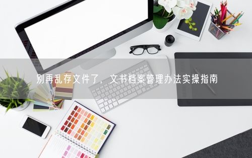别再乱存文件了，文书档案管理办法实操指南