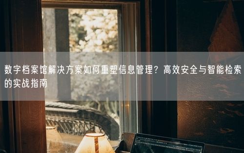 数字档案馆解决方案如何重塑信息管理？高效安全与智能检索的实战指南