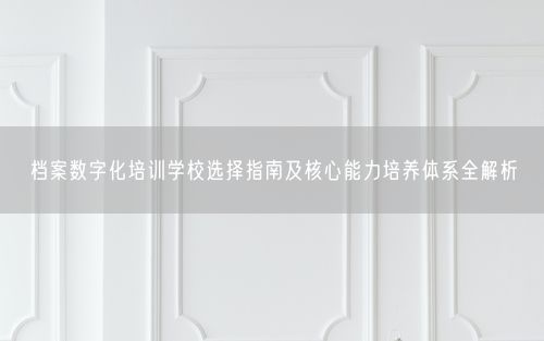 档案数字化培训学校选择指南及核心能力培养体系全解析