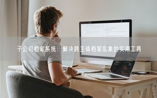 子公司档案系统：解决跨主体档案乱象的实用工具