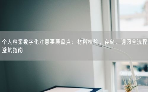 个人档案数字化注意事项盘点：材料校验、存储、调阅全流程避坑指南