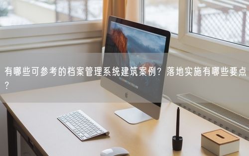 有哪些可参考的档案管理系统建筑案例?落地实施有哪些要点?