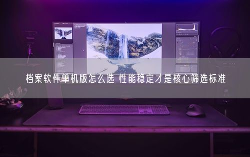 档案软件单机版怎么选 性能稳定才是核心筛选标准