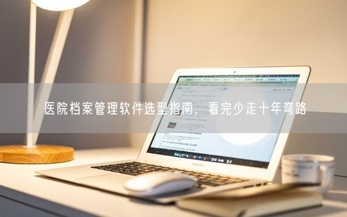 医院档案管理软件选型指南，看完少走十年弯路