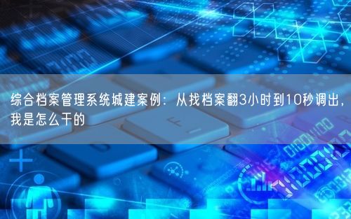 综合档案管理系统城建案例:从找档案翻3小时到10秒调出,我是怎么干的