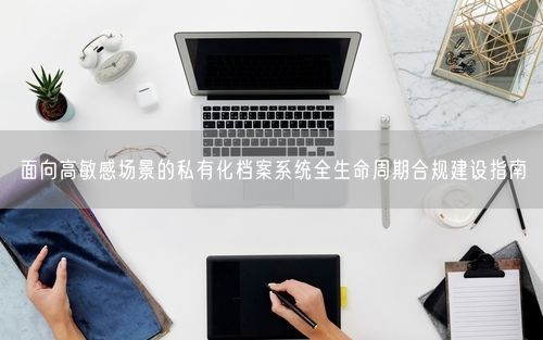 面向高敏感场景的私有化档案系统全生命周期合规建设指南