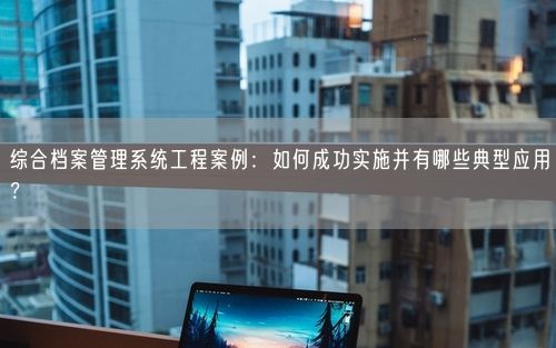 综合档案管理系统工程案例：如何成功实施并有哪些典型应用？
