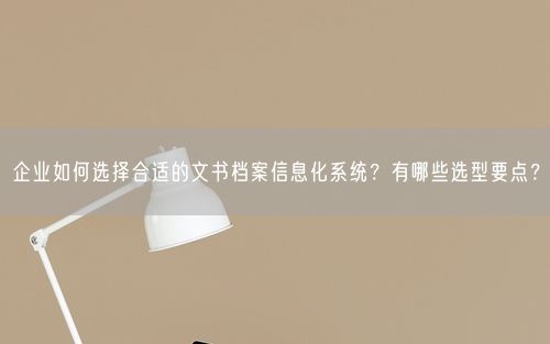 企业如何选择合适的文书档案信息化系统?有哪些选型要点?
