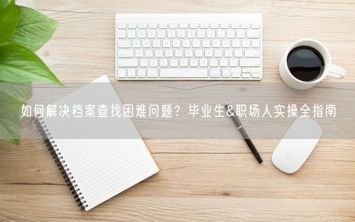 如何解决档案查找困难问题？毕业生&职场人实操全指南