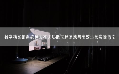 数字档案馆系统档案推送功能搭建落地与高效运营实操指南