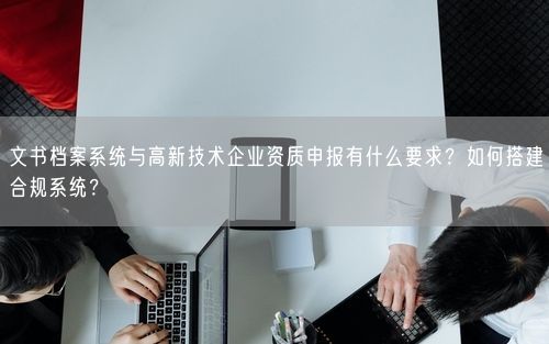 文书档案系统与高新技术企业资质申报有什么要求？如何搭建合规系统？