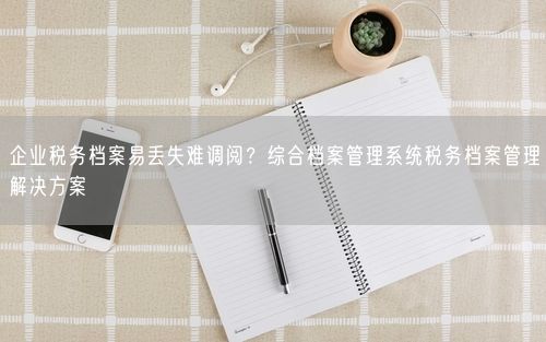 企业税务档案易丢失难调阅？综合档案管理系统税务档案管理解决方案