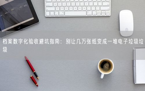 档案数字化验收避坑指南:别让几万张纸变成一堆电子垃圾垃圾