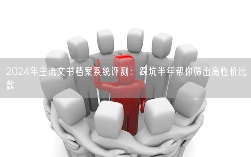 2024年主流文书档案系统评测:踩坑半年帮你筛出高性价比款