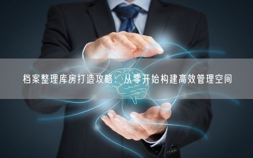 档案整理库房打造攻略：从零开始构建高效管理空间
