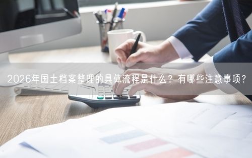 2026年国土档案整理的具体流程是什么？有哪些注意事项？