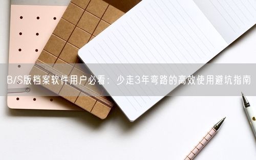B/S版档案软件用户必看:少走3年弯路的高效使用避坑指南
