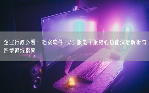 企业行政必看：档案软件 B/S 版电子版核心功能深度解析与选型避坑指南